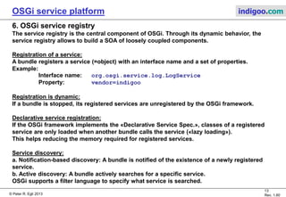 © Peter R. Egli 2015
13/23
Rev. 1.90
OSGi service platform indigoo.com
5. OSGi bundle (7/7)
BundleContext object:
The BundleContext object is the «bridge» between a bundle and the OSGi framework.
The BundleContext API lets bundles:
a. register services
b. install service listeners (get a notification upon the availability of a service)
c. obtain references to installed bundles
d. obtain references to installed services (bundle object)
e. install bundles
Bundle Activator object:
The bundle Activator object is
used by the OSGi framework
to control the life cycle
of the bundle (start(), stop() etc.).
OSGi framework
Bundle class
Activator
Bundle 1
Bundle class
Bundle class
BundleContext
Bundle class
Activator
Bundle 2
Bundle class
Bundle class
BundleContext
 