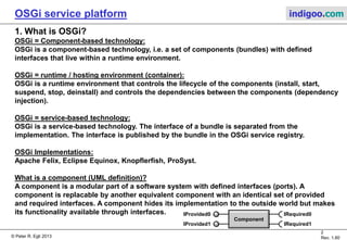 © Peter R. Egli 2015
2/23
Rev. 1.90
OSGi service platform indigoo.com
Contents
1. What is OSGi?
2. Why OSGi
3. OSGi framework
4. OSGi base architecture and layers
5. OSGi bundle
6. OSGi service registry
7. OSGi security
8. OSGi specifications
9. When is OSGi applicable?
10. OSGi remote services
 