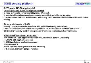 © Peter R. Egli 2015
20/23
Rev. 1.90
OSGi service platform indigoo.com
8. OSGi specifications (5/5)
Chapters Description Core
Spec.
Compendium
Spec.
Enterprise
Spec.
Mobile
Spec.
701: Tracker
specification
The OSGi platform is very dynamic and pinpointing problems may
thus be very difficult (e.g. race conditions).
Allows tracking of bundles and services for monitoring and
debugging purposes.
No Yes Yes Yes
702: XML parser
specification
Defines a common XML parser to be used by all services and bundles
in order to reduce memory requirements.
No Yes Yes Yes
703: Position
specification
Standard geographic location service.
No Yes No No
704: Measurement
and state
specification
Standard measurement class that handles issues like measurement
units conversion (e.g. [m][in]) in a consistent way . No Yes No No
999: Execution
environment
specification
Defines 2 execution environments:
a. JRE-based execution environment (server platform)
b. CDC (Connected Device Configuration, mobile device platform)
No Yes No No
 