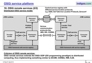 © Peter R. Egli 2015
22/23
Rev. 1.90
OSGi service platform indigoo.com
10. OSGi remote services (1/2)
Remote services for distributed applications:
OSGi remote services (available since OSGi 4.2, formerly known as Distributed OSGi) allows to
connect different OSGi framework runtimes (different OSGi JVMs) over a network.
Distributed OSGi is achieved through OSGi distribution providers, basically proxy objects that
connect service provider and consumer.
Single-JVM OSGi service model:
OSGi framework with service registry
Register
service
Provider
bundle
Consumer
bundle
Find
service
Call service
The OSGi framework and all bundles run in
one single JVM.
JVM runtime
 