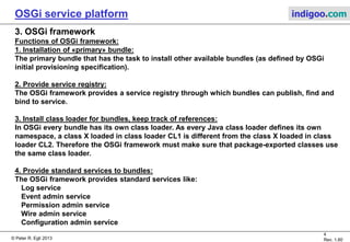 © Peter R. Egli 2015
4/23
Rev. 1.90
OSGi service platform indigoo.com
2. Why OSGi?
OSGi was mainly developed because Java has only weak support for components.
The Java modularity (component) model is weak because:
Java selects modules (jar-files) through the classpath (selection through location instead
of properties).
Dependencies between jar-files are unclear.
java –cp foo.jar bar.jar MyApp.MainClass (what are dependencies between
foo.jar and bar.jar?)
Different versions of a module (jar-file) are not directly supported.
java –cp foo-1.0.jar bar.jar MyApp.MainClass (version control needs to be done
on classpath level, i.e. module of a
specific version needs to be selected
on the classpath)
OSGi introduces bundles (=components) with a manifest containing:
a. Defined imports (required interfaces) and exports (provided interfaces)
b. Internal classpath
c. Versioning of bundles
 