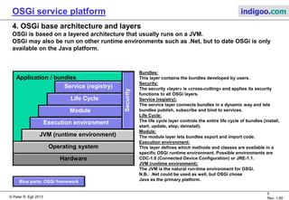 © Peter R. Egli 2015
5/23
Rev. 1.90
OSGi service platform indigoo.com
3. OSGi framework
Functions of OSGi framework:
1. Installation of «primary» bundle:
The primary bundle has the task to install other available bundles (as defined by OSGi initial
provisioning specification).
2. Provide service registry:
The OSGi framework provides a service registry through which bundles can publish, find and
bind to service.
3. Install class loader for bundles, keep track of references:
In OSGi, every bundle has its own class loader. As every Java class loader defines its own
namespace, a class X loaded in class loader CL1 is different from the class X loaded in class
loader CL2. Therefore the OSGi framework must make sure that package-exported classes use
the same class loader.
4. Provide standard services to bundles:
The OSGi framework provides standard services like:
Log service
Event admin service
Permission admin service
Wire admin service
Configuration admin service
 