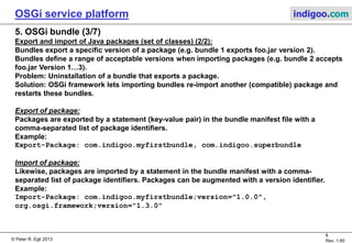 © Peter R. Egli 2015
8/23
Rev. 1.90
OSGi service platform indigoo.com
5. OSGi bundle (2/7)
Export and import of Java packages (set of classes) (1/2):
OSGi bundles can export and import Java packages in a controlled way.
Package export–import lets bundles share code with other bundles.
Package export–import differs from service import–export in that the package-importing bundle
itself is responsible for the creation and deletion of objects (controls part of the lifecycle).
Imported
classes
Exported
classes
Private
classes
Imported
classes
Exported
classes
Private
classes
Java
packages
as jar-files
Export
package
foo.jar version 2
Import
package
foo.jar version 1-3
Bundle 1 Bundle 2
OSGi framework
 