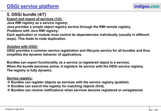 © Peter R. Egli 2015
9/23
Rev. 1.90
OSGi service platform indigoo.com
5. OSGi bundle (3/7)
Export and import of Java packages (set of classes) (2/2):
Bundles export a specific version of a package (e.g. bundle 1 exports foo.jar version 2).
Bundles define a range of acceptable versions when importing packages (e.g. bundle 2 accepts
foo.jar Version 1…3).
Problem: Uninstallation of a bundle that exports a package.
Solution: OSGi framework lets importing bundles re-import another (compatible) package and
restarts these bundles.
Export of package:
Packages are exported by a statement (key-value pair) in the bundle manifest file with a
comma-separated list of package identifiers.
Example:
Export-Package: com.indigoo.myfirstbundle, com.indigoo.superbundle
Import of package:
Likewise, packages are imported by a statement in the bundle manifest with a comma-
separated list of package identifiers. Packages can be augmented with a version identifier.
Example:
Import-Package: com.indigoo.myfirstbundle;version="1.0.0",
org.osgi.framework;version="1.3.0"
 