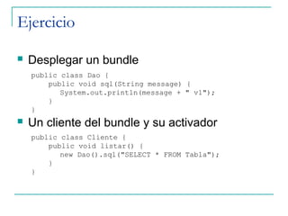 Ejercicio

   Desplegar un bundle
    public class Dao {
        public void sql(String message) {
           System.out.println(message + " v1");
        }
    }
   Un cliente del bundle y su activador
    public class Cliente {
        public void listar() {
           new Dao().sql("SELECT * FROM Tabla");
        }
    }
 