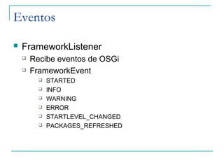 Eventos

   FrameworkListener
       Recibe eventos de OSGi
       FrameworkEvent
             STARTED
             INFO
             WARNING
             ERROR
             STARTLEVEL_CHANGED
             PACKAGES_REFRESHED
 