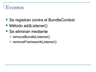 Eventos

   Se registran contra el BundleContext
   Método addListener()
   Se eliminan mediante
       removeBundleListener()
       removeFrameworkListener()
 