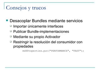 Consejos y trucos

   Desacoplar Bundles mediante servicios
       Importar únicamente interfaces
       Publicar Bundle-implementaciones
       Mediante su propio Activador
       Restringir la resolución del consumidor con
        propiedades
             md4Properties.put("PERFORMANCE", "FAST");
 