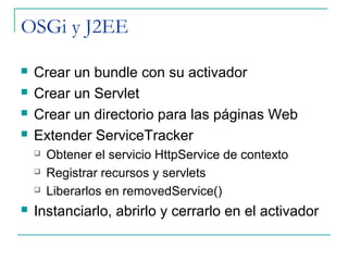 OSGi y J2EE

   Crear un bundle con su activador
   Crear un Servlet
   Crear un directorio para las páginas Web
   Extender ServiceTracker
       Obtener el servicio HttpService de contexto
       Registrar recursos y servlets
       Liberarlos en removedService()
   Instanciarlo, abrirlo y cerrarlo en el activador
 