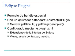 Eclipse Plugins

   Formato de bundle especial
   Con un activador estandart: AbstractUIPlugin
       Métodos getDefault() y getImageDescriptor()
   Configurado mediante plugin.xml
       Extensiones de la interfaz de Eclipse
       Views, ayuda contextual, menús,…
 
