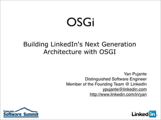 OSGi
Building LinkedIn's Next Generation
       Architecture with OSGI


                                           Yan Pujante
                     Distinguished Software Engineer
             Member of the Founding Team @ LinkedIn
                                ypujante@linkedin.com
                        http://www.linkedin.com/in/yan
 