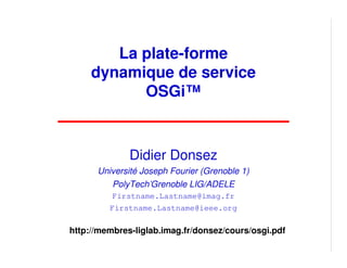 La plate-forme
     dynamique de service
           OSGi™



              Didier Donsez
      Université Joseph Fourier (Grenoble 1)
         PolyTech’Grenoble LIG/ADELE
          Firstname.Lastname@imag.fr
         Firstname.Lastname@ieee.org

http://membres-liglab.imag.fr/donsez/cours/osgi.pdf
 