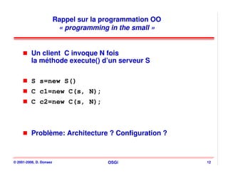 Rappel sur la programmation OO
                          « programming in the small »


          Un client C invoque N fois
          la méthode execute() d’un serveur S

          S s=new S()
          C c1=new C(s, N);
          C c2=new C(s, N);



          Problème: Architecture ? Configuration ?



© 2001-2008, D. Donsez                  OSGi              12
 