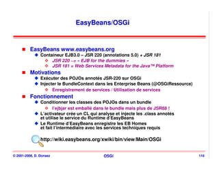 EasyBeans/OSGi


          EasyBeans www.easybeans.org
                Containeur EJB3.0 – JSR 220 (annotations 5.0) + JSR 181
                     JSR 220 ~= « EJB for the dummies »
                     JSR 181 = Web Services Metadata for the Java™ Platform
          Motivations
                Exécuter des POJOs annotés JSR-220 sur OSGi
                Injecter le BundleContext dans les Enterprise Beans (@OSGiRessource)
                      Enregistrement de services / Utilisation de services
          Fonctionnement
                Conditionner les classes des POJOs dans un bundle
                       l’ejbjar est emballé dans le bundle mais plus de JSR88 !
                L’activateur crée un CL qui analyse et injecte les .class annotés
                et utilise le service du Runtime d’EasyBeans
                Le Runtime d’EasyBeans enregistre les EB Homes
                et fait l’intermédiaire avec les services techniques requis

                http://wiki.easybeans.org/xwiki/bin/view/Main/OSGi


© 2001-2008, D. Donsez                        OSGi                                     110
 