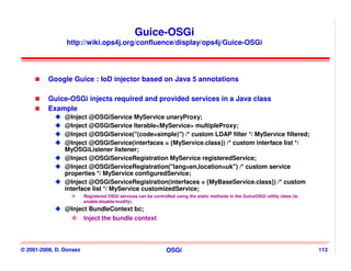Guice-OSGi
                http://wiki.ops4j.org/confluence/display/ops4j/Guice-OSGi




          Google Guice : IoD injector based on Java 5 annotations

          Guice-OSGi injects required and provided services in a Java class
          Example
                @Inject @OSGiService MyService unaryProxy;
                @Inject @OSGiService Iterable<MyService> multipleProxy;
                @Inject @OSGiService("(code=simple)") /* custom LDAP filter */ MyService filtered;
                @Inject @OSGiService(interfaces = {MyService.class}) /* custom interface list */
                MyOSGiListener listener;
                @Inject @OSGiServiceRegistration MyService registeredService;
                @Inject @OSGiServiceRegistration("lang=en,location=uk") /* custom service
                properties */ MyService configuredService;
                @Inject @OSGiServiceRegistration(interfaces = {MyBaseService.class}) /* custom
                interface list */ MyService customizedService;
                         Registered OSGi services can be controlled using the static methods in the GuiceOSGi utility class (ie.
                         enable/disable/modify).
                @Inject BundleContext bc;
                      Inject the bundle context




© 2001-2008, D. Donsez                                          OSGi                                                               113
 