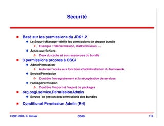 Sécurité


          Basé sur les permissions du JDK1.2
                Le SecurityManager vérifie les permissions de chaque bundle
                         Exemple : FilePermission, DialPermission, …
                Accès aux fichiers
                         Ceux du cache et aux ressources du bundle
          3 permissions propres à OSGi
                AdminPermission
                         Autorise l’accès aux fonctions d’administration du framework.
                ServicePermission
                         Contrôle l’enregistrement et la récupération de services
                PackagePermission
                         Contrôle l’import et l’export de packages
          org.osgi.service.PermissionAdmin
                Service de gestion des permissions des bundles

          Conditional Permission Admin (R4)


© 2001-2008, D. Donsez                               OSGi                                116
 