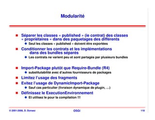 Modularité



          Séparer les classes « published » (ie contrat) des classes
          « propriétaires » dans des paquetages des différents
                Seul les classes « published » doivent être exportées
          Conditionner les contrats et les implémentations
             dans des bundles séparés
                Les contrats ne varient peu et sont partagés par plusieurs bundles


          Import-Package plutôt que Require-Bundle (R4)
                substitutabilité avec d’autres fournisseurs de packages
          Limitez l’usage des fragments
          Evitez l’usage de DynamicImport-Package
                Sauf cas particulier (livraison dynamique de plugin, …)
          Définissez le ExecutionEnvironnement
                Et utilisez le pour la compilation !!!



© 2001-2008, D. Donsez                          OSGi                                 118
 