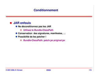 Conditionnement



          JAR enfouis
                Ne déconditionnez pas les JAR
                    Utilisez le Bundle-ClassPath
                Conservation des signatures, manifestes, …
                Possibilité de les patcher !
                         Bundle-ClassPath: patch.jar,original.jar




© 2001-2008, D. Donsez                         OSGi                 119
 