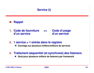 Service (i)



           Rappel


     1. Code de fourniture                <<       Code d’usage
           d’un service                            d’un service

     2. 1 service = 1 entrée dans le registre
                 Courtage sur plusieurs milliers/millions de services


     3. Traitement séquentiel (et synchrone) des listeners
                 Quid pour plusieurs milliers de listeners par framework



© 2001-2008, D. Donsez                     OSGi                            120
 
