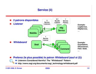 Service (ii)


                                                         0-1        1
          2 patrons disponibles               3       Bundle     Service
                                           Service    Listener   Factory
          Listener                        Listeners
                                                                               Exemple:
                                                                               LogService,
                                                            Http
                                                            Http               HttpService,
                               WebSite
                               WebSite
                             WebSite
                              WebSite                      Service
                                                           Service             …
                            WebSite
                            WebSite
                                             1
                                         Service
                                         Listener
          Whiteboard                                                           Exemple:
                                Shell
                                Shell                   Command
                                                        Command                EventAdmin,
                                                          Command
                                                          Command              IOConnector,
                                                            Command
                                                            Command            Felix’ Shell,
                                                                               …



          Preferez (le plus possible) le patron Whiteboard (sauf si (2))
                Listeners Considered Harmful: The “Whiteboard” Pattern
                http://www.osgi.org/documents/osgi_technology/whiteboard.pdf

© 2001-2008, D. Donsez                      OSGi                                          121
 