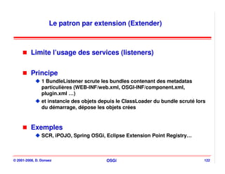 Le patron par extension (Extender)



          Limite l’usage des services (listeners)


          Principe
                1 BundleListener scrute les bundles contenant des metadatas
                particulières (WEB-INF/web.xml, OSGI-INF/component.xml,
                plugin.xml …)
                et instancie des objets depuis le ClassLoader du bundle scruté lors
                du démarrage, dépose les objets crées



          Exemples
                SCR, iPOJO, Spring OSGi, Eclipse Extension Point Registry…



© 2001-2008, D. Donsez                    OSGi                                    122
 
