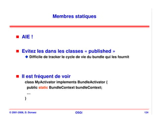 Membres statiques



          AIE !


          Evitez les dans les classes « published »
                 Difficile de tracker le cycle de vie du bundle qui les fournit




          Il est fréquent de voir
            class MyActivator implements BundleActivator {
                public static BundleContext bundleContext;
                …
            }


© 2001-2008, D. Donsez                       OSGi                                 124
 