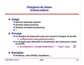 Chargeurs de classe
                              (ClassLoaders)


          Usage
                Dynamic bytecode injection
                Dynamic aspect-weaving
                Dynamic annotation processing
                …
          Principe
                Le chargeur de classe doit avoir pour parent le chargeur du bundle
                     ie MyActivator.class.getClassLoader()
                Le chargeur peut demander la récupération des ressources (.class)
                au bundle
                     Enumeration e = bundle.findEntries("/", "*.class", true); r4


          Exemples
                ProActive, Julia (FROGi), EasyBeans, …

© 2001-2008, D. Donsez                    OSGi                                   125
 
