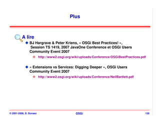Plus



          A lire
                BJ Hargrave & Peter Kriens, « OSGi Best Practices! »,
                Session TS 1419, 2007 JavaOne Conference et OSGi Users
                Community Event 2007
                         http://www2.osgi.org/wiki/uploads/Conference/OSGiBestPractices.pdf


                « Extensions vs Services: Digging Deeper », OSGi Users
                Community Event 2007
                         http://www2.osgi.org/wiki/uploads/Conference/NeilBartlett.pdf




© 2001-2008, D. Donsez                           OSGi                                     128
 