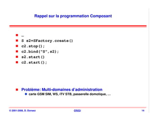 Rappel sur la programmation Composant



          …
          S s2=SFactory.create()
          c2.stop();
          c2.bind("S",s2);
          s2.start()
          c2.start();




          Problème: Multi-domaines d’administration
                carte GSM SIM, WS, iTV STB, passerelle domotique, …




© 2001-2008, D. Donsez                      OSGi                      14
 
