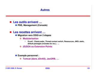 Autres



          Les outils arrivent …
                PDE, Management (Console)


          Les recettes arrivent …
                Migration vers OSGi en 2 étapes
                    Modularisation
                             Ecueil : ClassLoader, Thread context switch, Ressources, JNDI, static,
                             default packages (includes for rsc.), …
                         (D)SOA ou Extension Points



                Exemple personnel :
                    Tomcat (dans JOnAS), JacORB, …



© 2001-2008, D. Donsez                            OSGi                                                129
 
