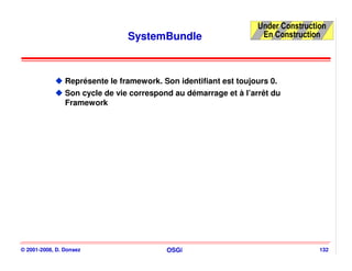 Under Construction
                                SystemBundle                       En Construction




                Représente le framework. Son identifiant est toujours 0.
                Son cycle de vie correspond au démarrage et à l’arrêt du
                Framework




© 2001-2008, D. Donsez                    OSGi                                    132
 
