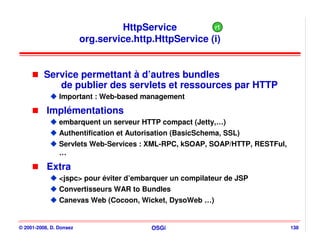 HttpService          r1
                         org.service.http.HttpService (i)


          Service permettant à d’autres bundles
             de publier des servlets et ressources par HTTP
                Important : Web-based management

           Implémentations
                embarquent un serveur HTTP compact (Jetty,…)
                Authentification et Autorisation (BasicSchema, SSL)
                Servlets Web-Services : XML-RPC, kSOAP, SOAP/HTTP, RESTFul,
                …

           Extra
                <jspc> pour éviter d’embarquer un compilateur de JSP
                Convertisseurs WAR to Bundles
                Canevas Web (Cocoon, Wicket, DysoWeb …)


© 2001-2008, D. Donsez                    OSGi                                138
 