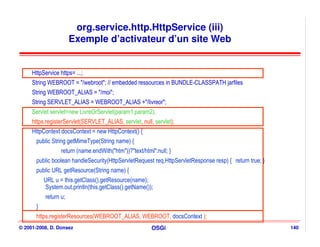 org.service.http.HttpService (iii)
                       Exemple d’activateur d’un site Web


     HttpService https= ...;
     String WEBROOT = "/webroot"; // embedded ressources in BUNDLE-CLASSPATH jarfiles
     String WEBROOT_ALIAS = "/moi";
     String SERVLET_ALIAS = WEBROOT_ALIAS +"/livreor";
     Servlet servlet=new LivreOrServlet(param1,param2);
     https.registerServlet(SERVLET_ALIAS, servlet, null, servlet);
     HttpContext docsContext = new HttpContext() {
       public String getMimeType(String name) {
                  return (name.endWith("htm"))?"text/html":null; }
       public boolean handleSecurity(HttpServletRequest req,HttpServletResponse resp) { return true; }
       public URL getResource(String name) {
           URL u = this.getClass().getResource(name);
           System.out.println(this.getClass().getName());
           return u;
       }
       https.registerResources(WEBROOT_ALIAS, WEBROOT, docsContext );
© 2001-2008, D. Donsez                                   OSGi                                            140
 