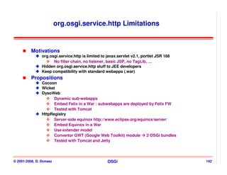 org.osgi.service.http Limitations


          Motivations
                org.osgi.service.http is limited to javax.servlet v2.1, portlet JSR 168
                      No filter chain, no listener, basic JSP, no TagLib, …
                Hidden org.osgi.service.http stuff to JEE developers
                Keep compatibility with standard webapps (.war)
          Propositions
                Cocoon
                Wicket
                DysoWeb
                      Dynamic sub-webapps
                      Embed Felix in a War : subwebapps are deployed by Felix FW
                      Tested with Tomcat
                HttpRegistry
                      Server-side equinox http://www.eclipse.org/equinox/server/
                      Embed Equinox in a War
                      Use extender model
                      Convertor GWT (Google Web Toolkit) module      2 OSGi bundles
                      Tested with Tomcat and Jetty




© 2001-2008, D. Donsez                              OSGi                                  142
 