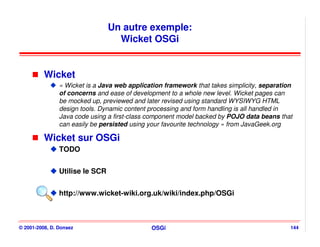 Un autre exemple:
                                   Wicket OSGi


          Wicket
                « Wicket is a Java web application framework that takes simplicity, separation
                of concerns and ease of development to a whole new level. Wicket pages can
                be mocked up, previewed and later revised using standard WYSIWYG HTML
                design tools. Dynamic content processing and form handling is all handled in
                Java code using a first-class component model backed by POJO data beans that
                can easily be persisted using your favourite technology » from JavaGeek.org

          Wicket sur OSGi
                TODO


                Utilise le SCR


                http://www.wicket-wiki.org.uk/wiki/index.php/OSGi



© 2001-2008, D. Donsez                        OSGi                                           144
 