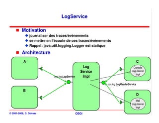 LogService

          Motivation
                journaliser des traces/événements
                se mettre en l’écoute de ces traces/événements
                Rappel: java.util.logging.Logger est statique
          Architecture
           A
           A                                                                             C
                                                                                         C
                                                     Log
                                                      Log                          Console
                                                    Service
                                                    Service                       LogListener
                                                                                     Impl
                             oos.log.LogService      Impl
                                                     Impl
                                                              oos.log.LogReaderService

           B
           B
                                                                                         D
                                                                                         D
                                                                                     Mail
                                                                                  LogListener
                                                                                     Impl

© 2001-2008, D. Donsez                            OSGi                                          145
 