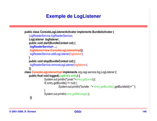 Exemple de LogListener


            public class ConsoleLogListenerActivator implements BundleActivator {
                LogReaderService logReaderService;
                LogListener loglistener;
                public void start(BundleContext cxt) {
                 logReaderService= ...;
                 loglistener=new ConsoleLogListenerImpl();
                 logReaderService.addLogListener(loglistener);
                }
                public void stop(BundleContext cxt) {
                 logReaderService.removeLogListener(loglistener);
                }}
            class ConsoleLogListenerImpl implements org.osgi.service.log.LogListener {
                public final void logged(LogEntry entry) {
                              System.out.println("Level:"+entry.getLevel());
                              if( entry.getBundle() != null) {
                                            System.out.println("bundle : "+ entry.getBundle().getBundleId()+" ");
                              }
                              System.out.println(entry.getMessage());
                 }}



© 2001-2008, D. Donsez                                   OSGi                                                       146
 
