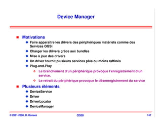 Device Manager



          Motivations
                Faire apparaître les drivers des périphériques matériels comme des
                Services OGSi
                Charger les drivers grâce aux bundles
                Mise à jour des drivers
                Un driver fournit plusieurs services plus ou moins raffinés
                Plug-and-Play
                         Le branchement d’un périphérique provoque l’enregistrement d’un
                         service.
                         Le retrait du périphérique provoque le désenregistrement du service
          Plusieurs éléments
                DeviceService
                Driver
                DriverLocator
                DeviceManager

© 2001-2008, D. Donsez                           OSGi                                          147
 