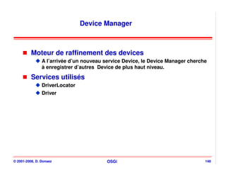 Device Manager



          Moteur de raffinement des devices
                A l’arrivée d’un nouveau service Device, le Device Manager cherche
                à enregistrer d’autres Device de plus haut niveau.

          Services utilisés
                DriverLocator
                Driver




© 2001-2008, D. Donsez                    OSGi                                   148
 