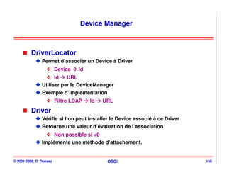 Device Manager



          DriverLocator
                Permet d’associer un Device à Driver
                         Device   Id
                      Id   URL
                Utiliser par le DeviceManager
                Exemple d’implementation
                         Filtre LDAP   Id   URL
          Driver
                Vérifie si l’on peut installer le Device associé à ce Driver
                Retourne une valeur d’évaluation de l’association
                     Non possible si =0
                Implémente une méthode d’attachement.


© 2001-2008, D. Donsez                       OSGi                              150
 