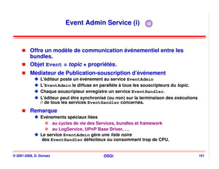 Event Admin Service (i)                r4




          Offre un modèle de communication événementiel entre les
          bundles.
          Objet Event = topic + propriétés.
          Médiateur de Publication-souscription d’événement
                L'éditeur poste un événement au service EventAdmin
                L’EventAdmin le diffuse en parallèle à tous les souscripteurs du topic.
                Chaque souscripteur enregistre un service EventHandler.
                L'éditeur peut être synchronisé (ou non) sur la terminaison des exécutions
                // de tous les services EventHandler concernés.
          Remarque
                Evénements spéciaux liées
                      au cycles de vie des Services, bundles et framework
                      au LogService, UPnP Base Driver, …
                Le service EventAdmin gère une liste noire
                 des EventHandler défectieux ou consommant trop de CPU.


© 2001-2008, D. Donsez                       OSGi                                            151
 
