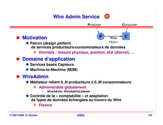 Wire Admin Service                R3

                                                   Producer                 Consumer



          Motivation                                     P         Wire      C
                Patron (design pattern)                            Object
                de services producteurs-consommateurs de données
                     Données : mesure physique, position, état (discret), …
          Domaine d’application
                Services basés Capteurs
                Machine-to-Machine (M2M)

          WireAdmin
                Médiateur reliant 0..N producteurs à 0..M consommateurs
                    Administrable globalement
                         WireAdmin, WireAdminListener
                Contrôle de la « comptabilité » et adaptation
                de types de données échangées au travers du Wire
                     Flavors

© 2001-2008, D. Donsez                      OSGi                                       154
 