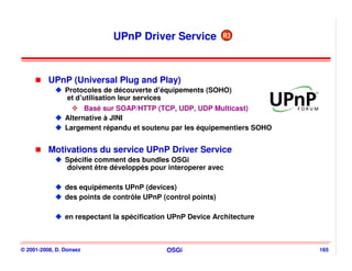 UPnP Driver Service              R3




          UPnP (Universal Plug and Play)
                Protocoles de découverte d’équipements (SOHO)
                 et d’utilisation leur services
                      Basé sur SOAP/HTTP (TCP, UDP, UDP Multicast)
                Alternative à JINI
                Largement répandu et soutenu par les équipementiers SOHO


          Motivations du service UPnP Driver Service
                Spécifie comment des bundles OSGi
                doivent être développés pour interoperer avec

                des equipéments UPnP (devices)
                des points de contrôle UPnP (control points)

                en respectant la spécification UPnP Device Architecture



© 2001-2008, D. Donsez                       OSGi                          165
 