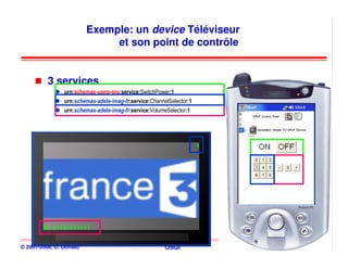 Exemple: un device Téléviseur
                              et son point de contrôle


          3 services
                urn:schemas-upnp-org:service:SwitchPower:1
                urn:schemas-adele-imag-fr:service:ChannelSelector:1
                urn:schemas-adele-imag-fr:service:VolumeSelector:1




© 2001-2008, D. Donsez                                  OSGi          167
 