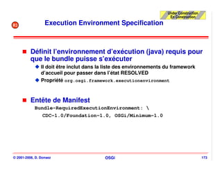 Under Construction
                                                                      En Construction

R3                Execution Environment Specification



          Définit l’environnement d’exécution (java) requis pour
          que le bundle puisse s’exécuter
                Il doit être inclut dans la liste des environnements du framework
                d’accueil pour passer dans l’état RESOLVED
                Propriété org.osgi.framework.executionenvironment



          Entête de Manifest
            Bundle-RequiredExecutionEnvironment: 
               CDC-1.0/Foundation-1.0, OSGi/Minimum-1.0




© 2001-2008, D. Donsez                     OSGi                                           173
 