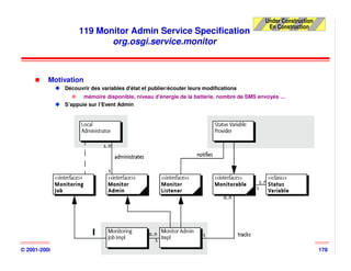 Under Construction
                                                                                            En Construction
                     119 Monitor Admin Service Specification
                            org.osgi.service.monitor



          Motivation
                Découvrir des variables d'état et publier/écouter leurs modifications
                       mémoire disponible, niveau d'énergie de la batterie, nombre de SMS envoyés …
                S’appuie sur l’Event Admin




© 2001-2008, D. Donsez                                  OSGi                                                    178
 