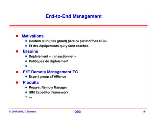 End-to-End Management



          Motivations
                Gestion d’un (très grand) parc de plateformes OSGi
                Et des équipements qui y sont attachés
           Besoins
                Déploiement « transactionnel »
                Politiques de déploiement
                …
           E2E Remote Management EG
                Expert group a l’Alliance
           Produits
                Prosyst Remote Manager
                IBM Expeditor Framework
                …



© 2001-2008, D. Donsez                       OSGi                    181
 