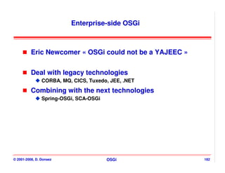 Enterprise-side OSGi



          Eric Newcomer « OSGi could not be a YAJEEC »


          Deal with legacy technologies
                CORBA, MQ, CICS, Tuxedo, JEE, .NET

          Combining with the next technologies
                Spring-OSGi, SCA-OSGi




© 2001-2008, D. Donsez                  OSGi             182
 