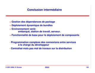 Conclusion intermédiaire



     + Gestion des dépendances de package
     + Déploiement dynamique de bundles
     + Environnement varié:
            embarqué, station de travail, serveur.
     + Fonctionnalité de base pour le déploiement de composants

     - Programmation complexe des connexions entre services
             à la charge du développeur
     - Centralisé mais pas mal de travaux sur la distribution




© 2001-2008, D. Donsez               OSGi                         183
 
