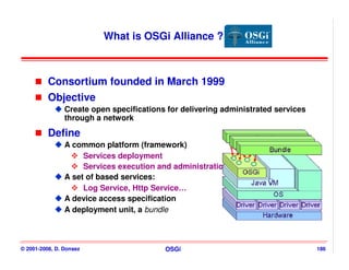 What is OSGi Alliance ?



          Consortium founded in March 1999
          Objective
                Create open specifications for delivering administrated services
                through a network

          Define
                A common platform (framework)
                     Services deployment
                     Services execution and administration
                A set of based services:
                     Log Service, Http Service…
                A device access specification
                A deployment unit, a bundle



© 2001-2008, D. Donsez                    OSGi                                     186
 